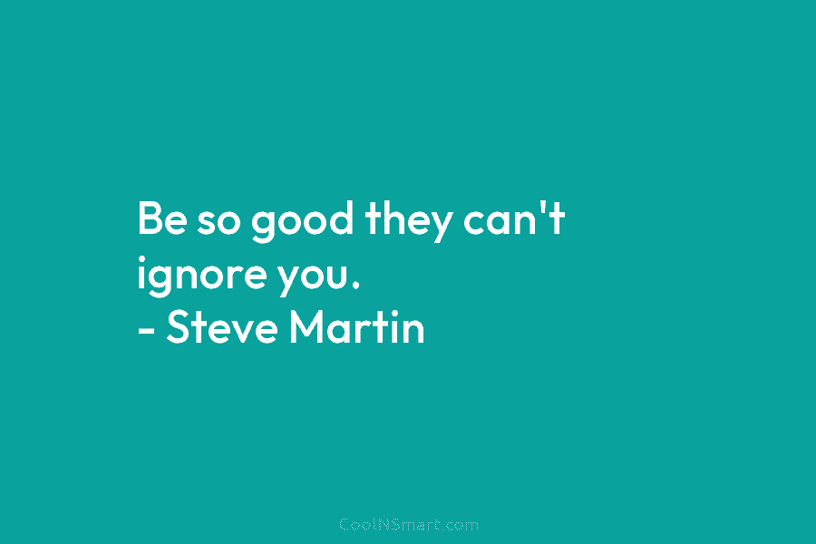 Be so good they can’t ignore you. – Steve Martin