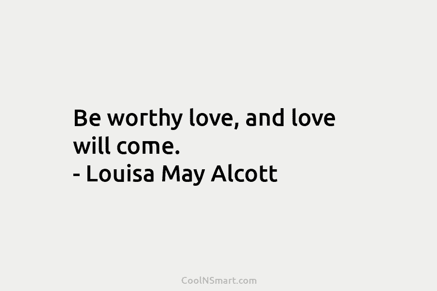 Be worthy love, and love will come. – Louisa May Alcott