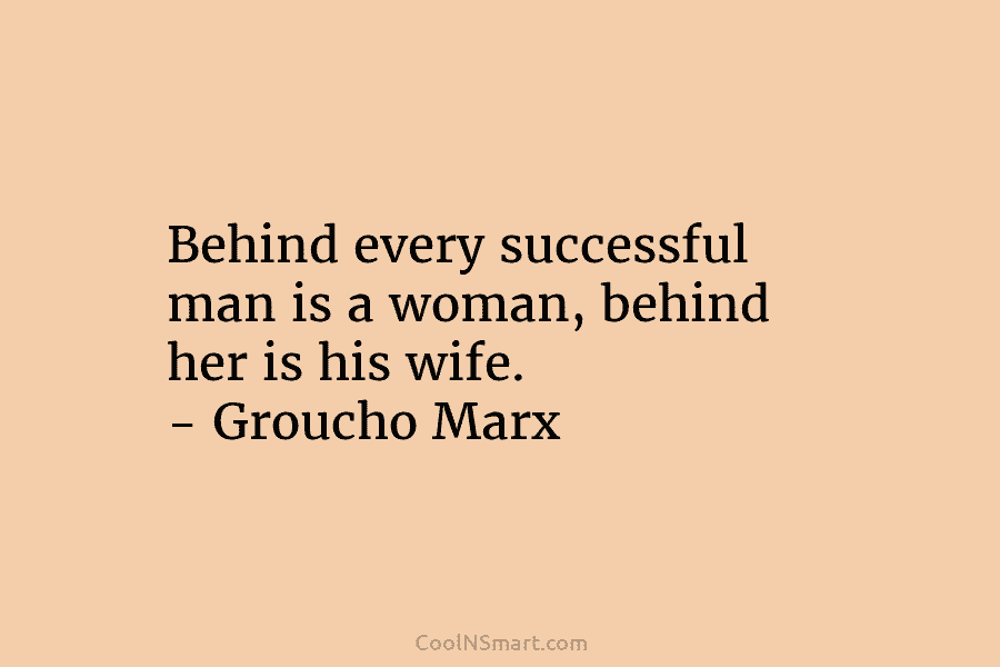 Behind every successful man is a woman, behind her is his wife. – Groucho Marx
