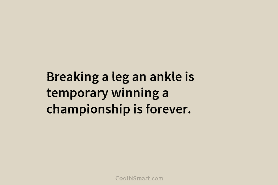 Breaking a leg an ankle is temporary winning a championship is forever.