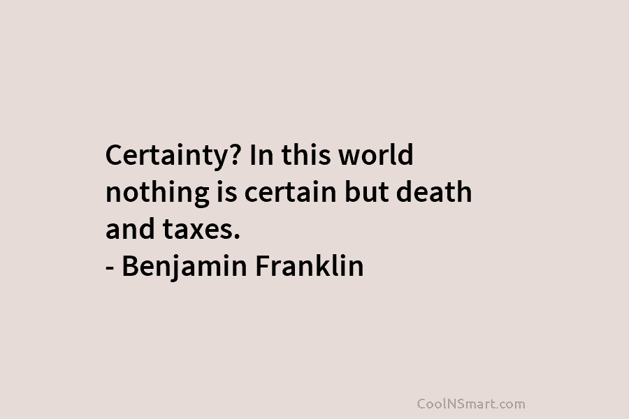 Certainty? In this world nothing is certain but death and taxes. – Benjamin Franklin