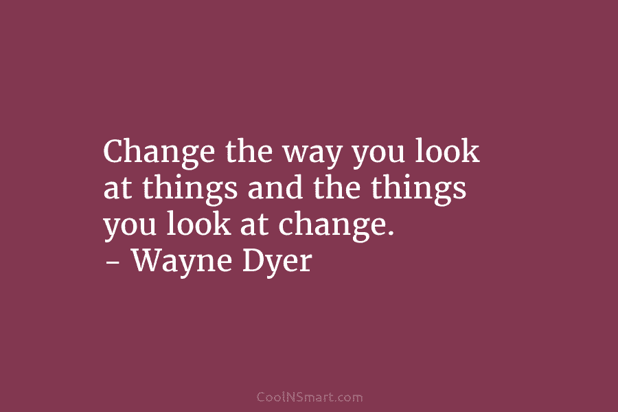 Change the way you look at things and the things you look at change. – Wayne Dyer