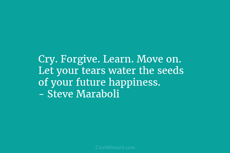 Cry. Forgive. Learn. Move on. Let your tears water the seeds of your future happiness. – Steve Maraboli