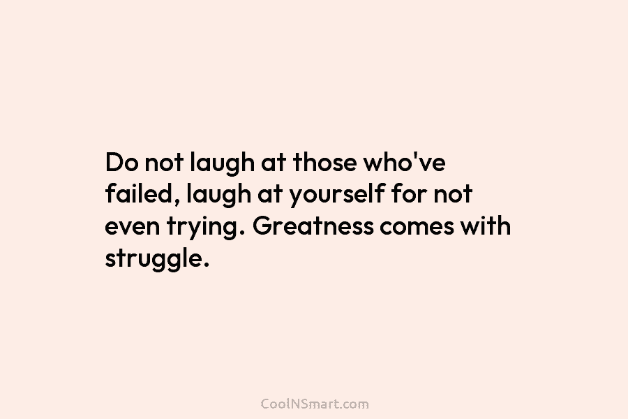Do not laugh at those who’ve failed, laugh at yourself for not even trying. Greatness...