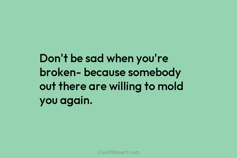Don’t be sad when you’re broken- because somebody out there are willing to mold you...