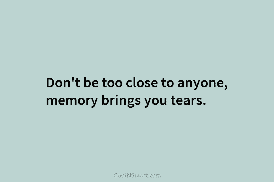 Don’t be too close to anyone, memory brings you tears.