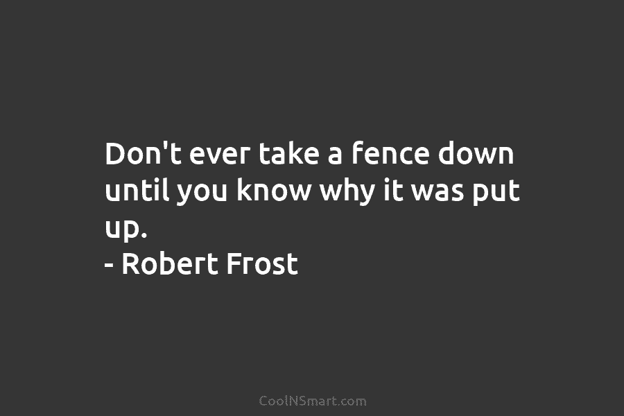 Don’t ever take a fence down until you know why it was put up. – Robert Frost