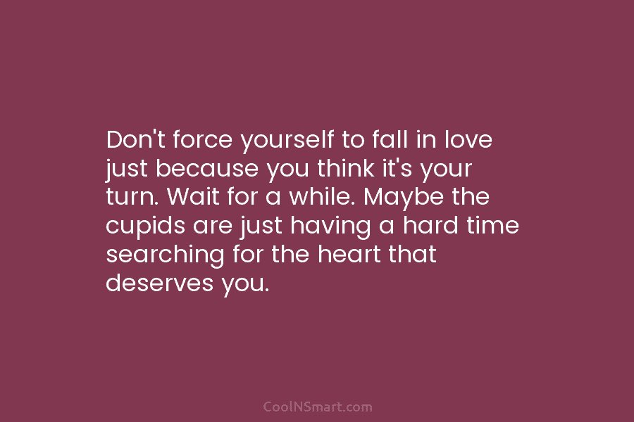 Don’t force yourself to fall in love just because you think it’s your turn. Wait for a while. Maybe the...
