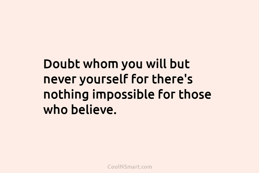 Doubt whom you will but never yourself for there’s nothing impossible for those who believe.