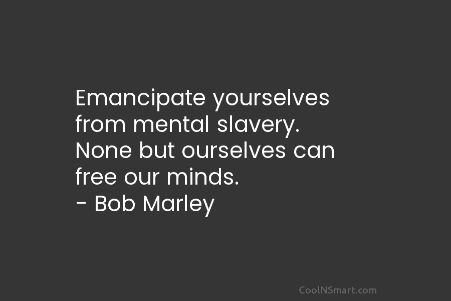 Emancipate yourselves from mental slavery. None but ourselves can free our minds. – Bob Marley