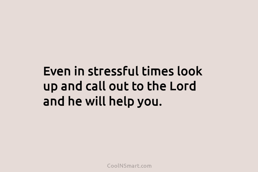 Even in stressful times look up and call out to the Lord and he will help you.