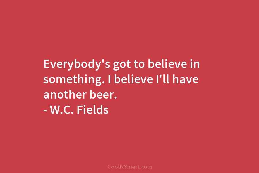 Everybody’s got to believe in something. I believe I’ll have another beer. – W.C. Fields