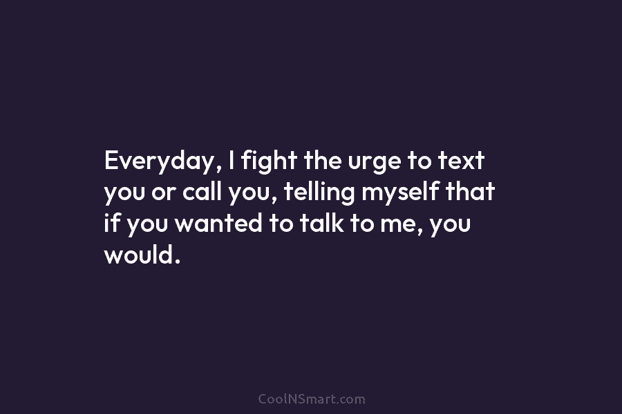 Everyday, I fight the urge to text you or call you, telling myself that if you wanted to talk to...