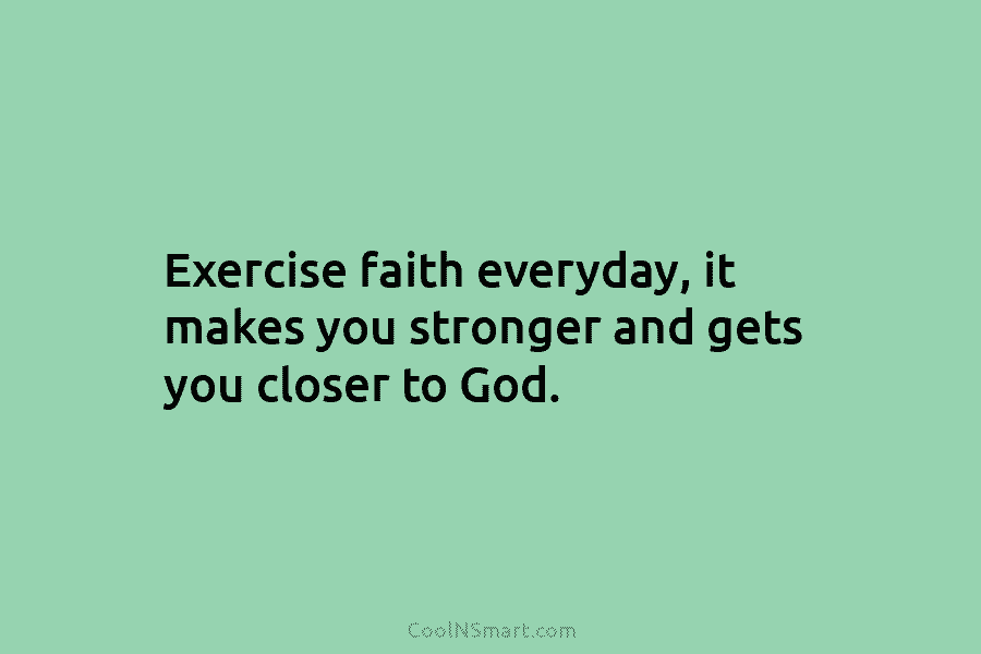 Exercise faith everyday, it makes you stronger and gets you closer to God.