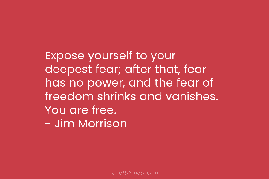 Expose yourself to your deepest fear; after that, fear has no power, and the fear of freedom shrinks and vanishes....
