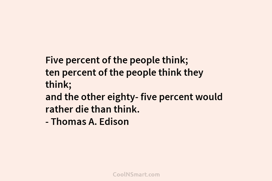 Five percent of the people think; ten percent of the people think they think; and...