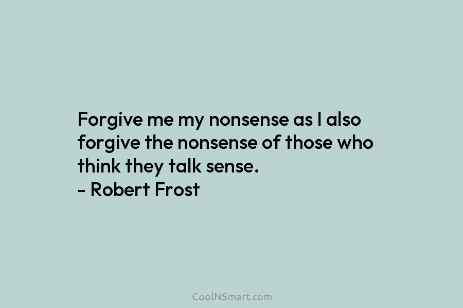 Forgive me my nonsense as I also forgive the nonsense of those who think they talk sense. – Robert Frost