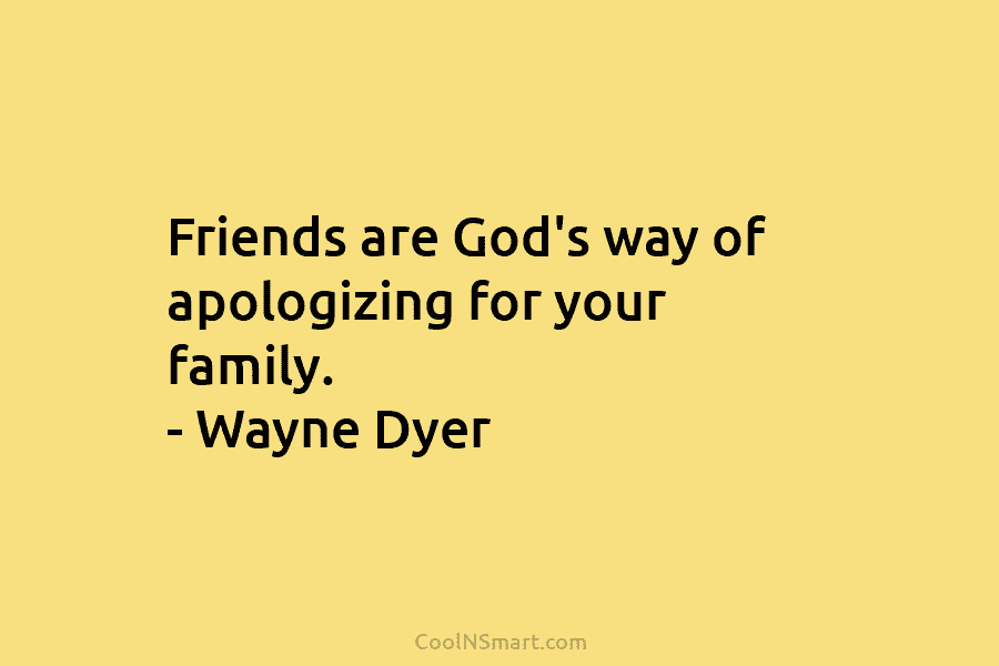 Friends are God’s way of apologizing for your family. – Wayne Dyer
