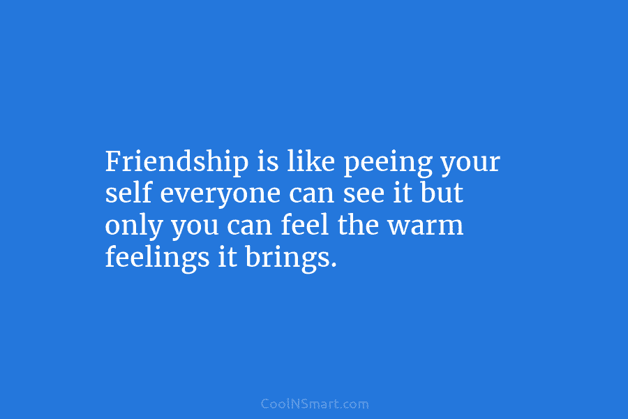 Friendship is like peeing your self everyone can see it but only you can feel the warm feelings it brings.