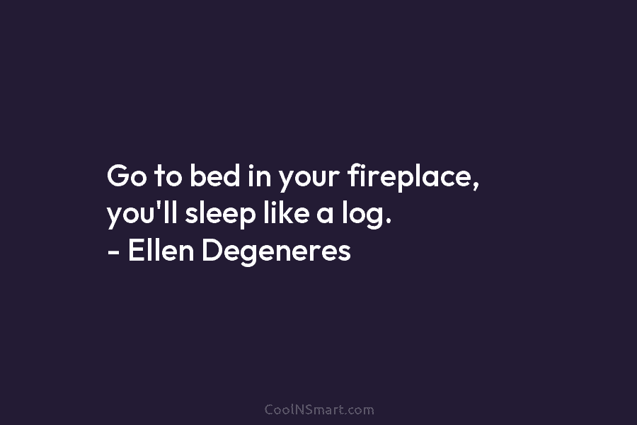Go to bed in your fireplace, you’ll sleep like a log. – Ellen Degeneres