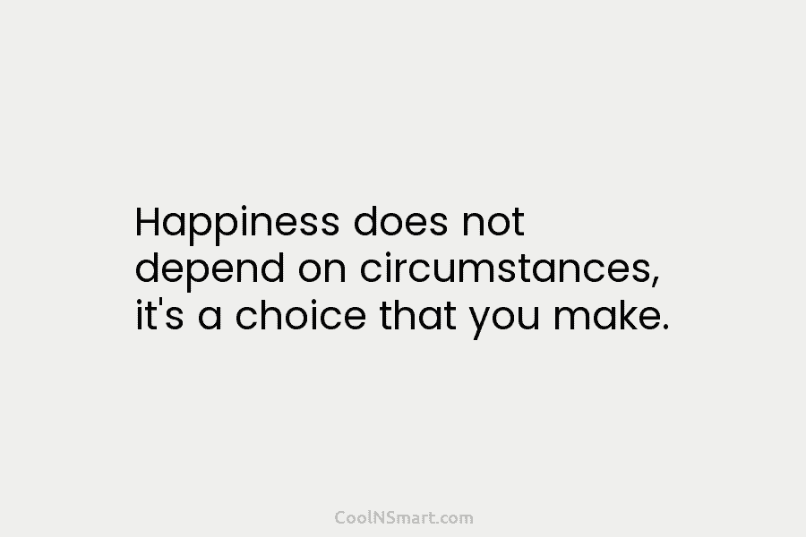 Happiness does not depend on circumstances, it’s a choice that you make.