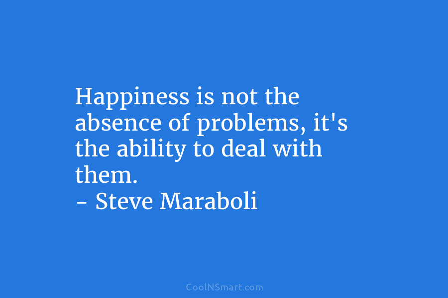 Happiness is not the absence of problems, it’s the ability to deal with them. – Steve Maraboli