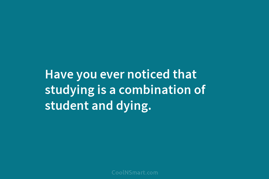 Have you ever noticed that studying is a combination of student and dying.