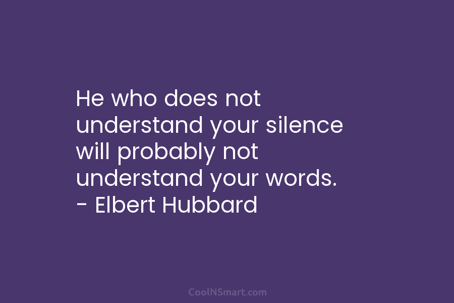 He who does not understand your silence will probably not understand your words. – Elbert Hubbard