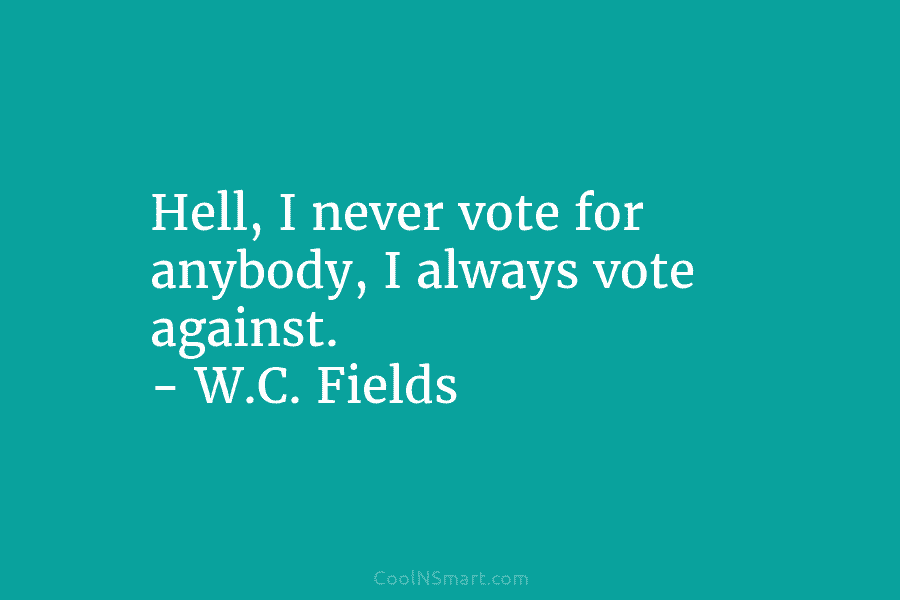 Hell, I never vote for anybody, I always vote against. – W.C. Fields