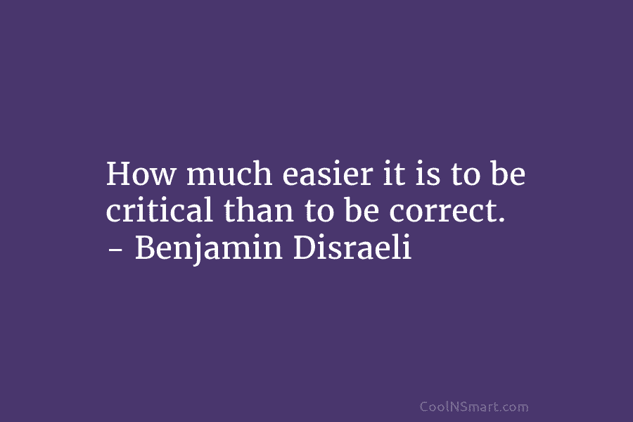 How much easier it is to be critical than to be correct. – Benjamin Disraeli
