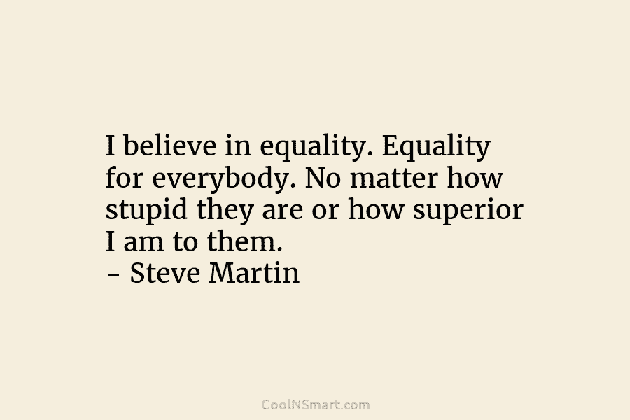 I believe in equality. Equality for everybody. No matter how stupid they are or how...