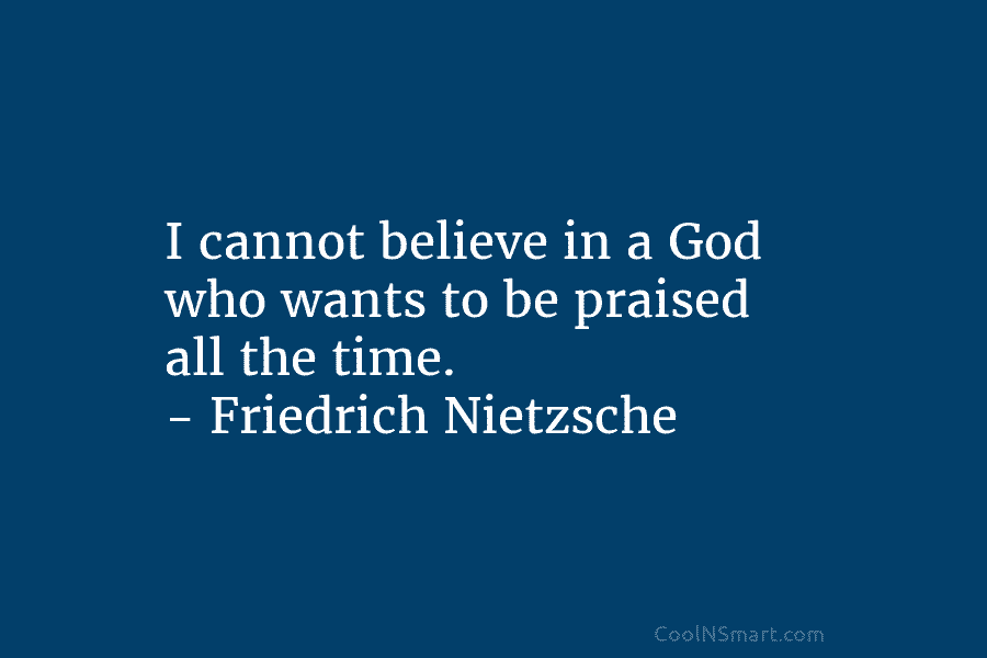 I cannot believe in a God who wants to be praised all the time. – Friedrich Nietzsche