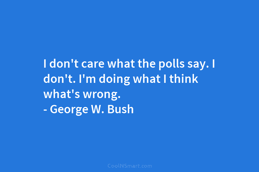I don’t care what the polls say. I don’t. I’m doing what I think what’s wrong. – George W. Bush