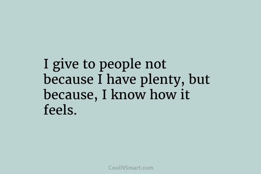 I give to people not because I have plenty, but because, I know how it...