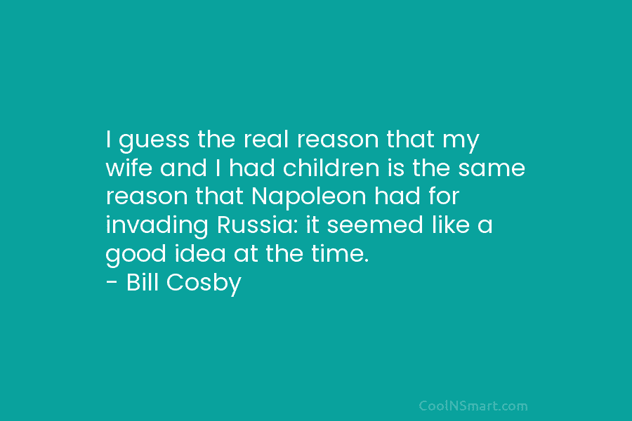I guess the real reason that my wife and I had children is the same reason that Napoleon had for...