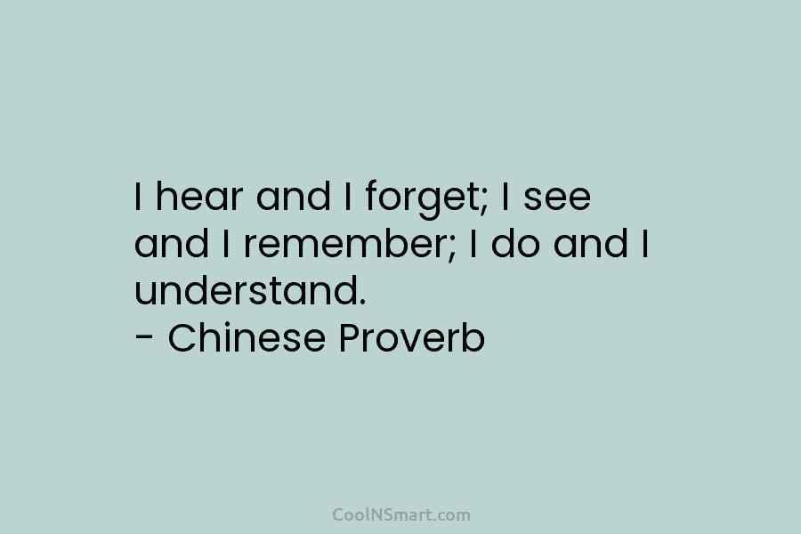 I hear and I forget; I see and I remember; I do and I understand. – Chinese Proverb