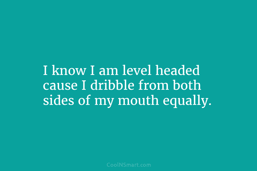 I know I am level headed cause I dribble from both sides of my mouth equally.