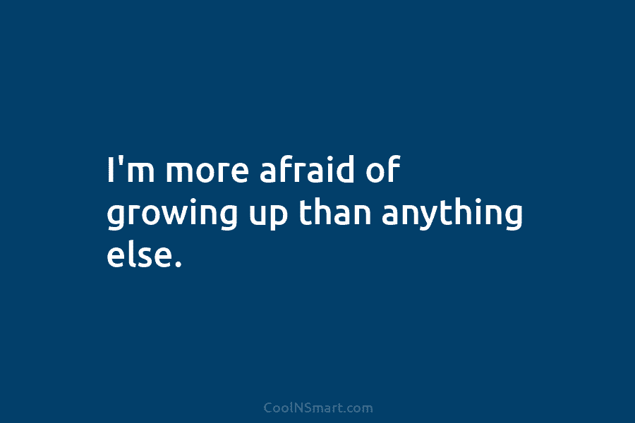 I’m more afraid of growing up than anything else.