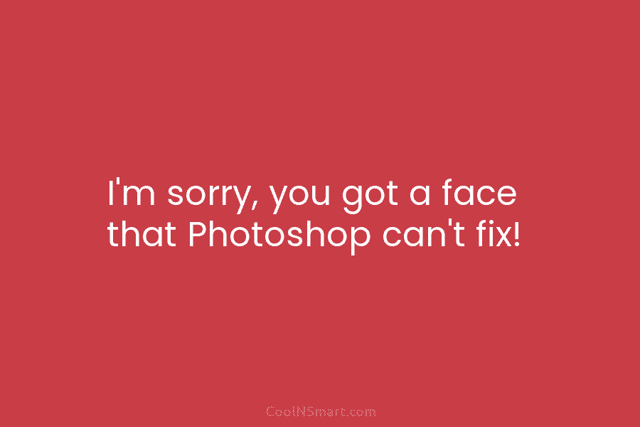 I’m sorry, you got a face that Photoshop can’t fix!