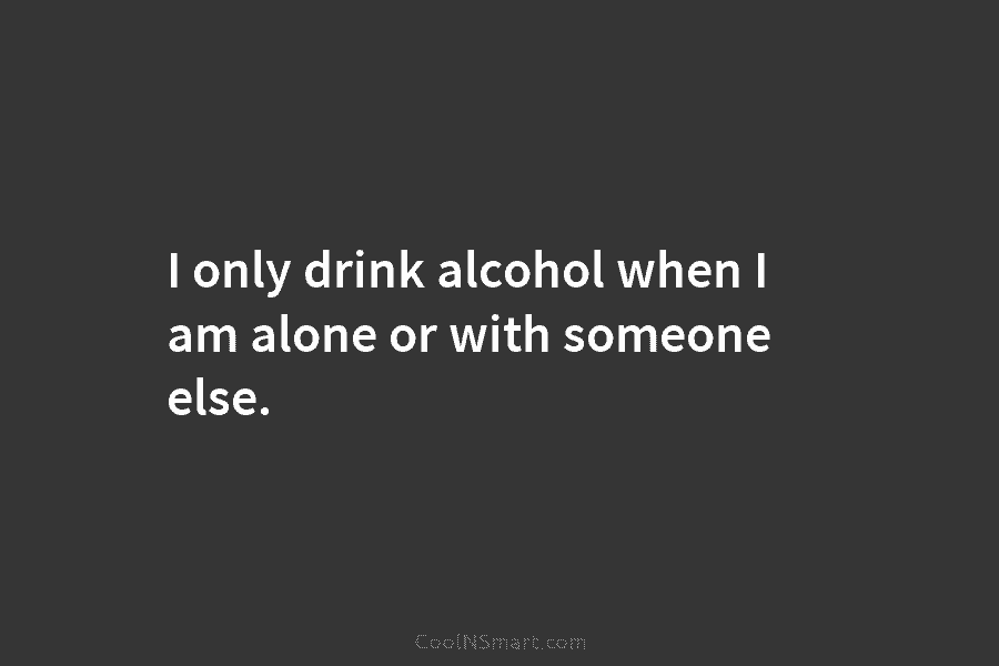 I only drink alcohol when I am alone or with someone else.
