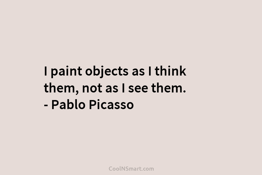 I paint objects as I think them, not as I see them. – Pablo Picasso