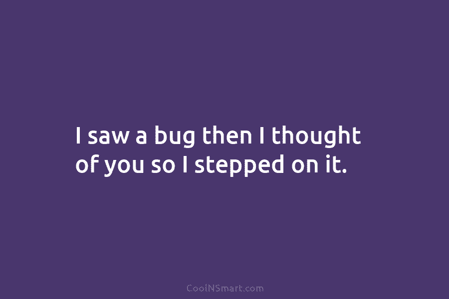I saw a bug then I thought of you so I stepped on it.