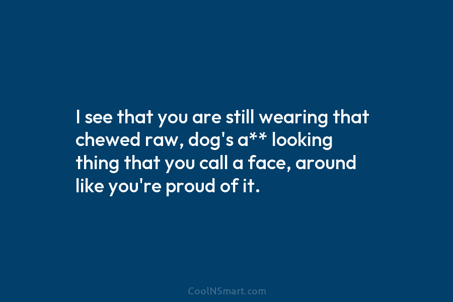I see that you are still wearing that chewed raw, dog’s a** looking thing that you call a face, around...