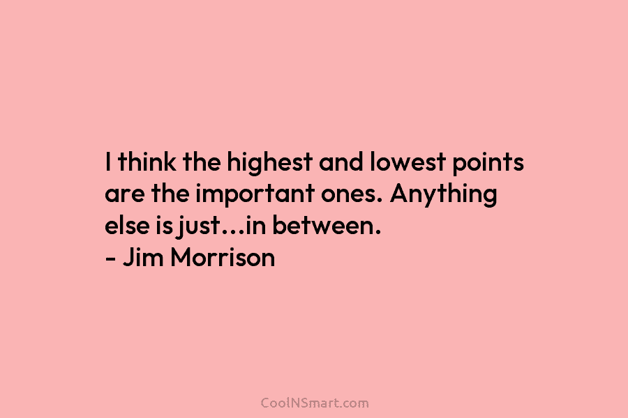 I think the highest and lowest points are the important ones. Anything else is just…in between. – Jim Morrison