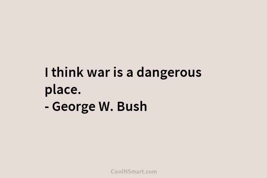 I think war is a dangerous place. – George W. Bush