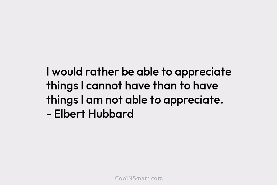I would rather be able to appreciate things I cannot have than to have things I am not able to...