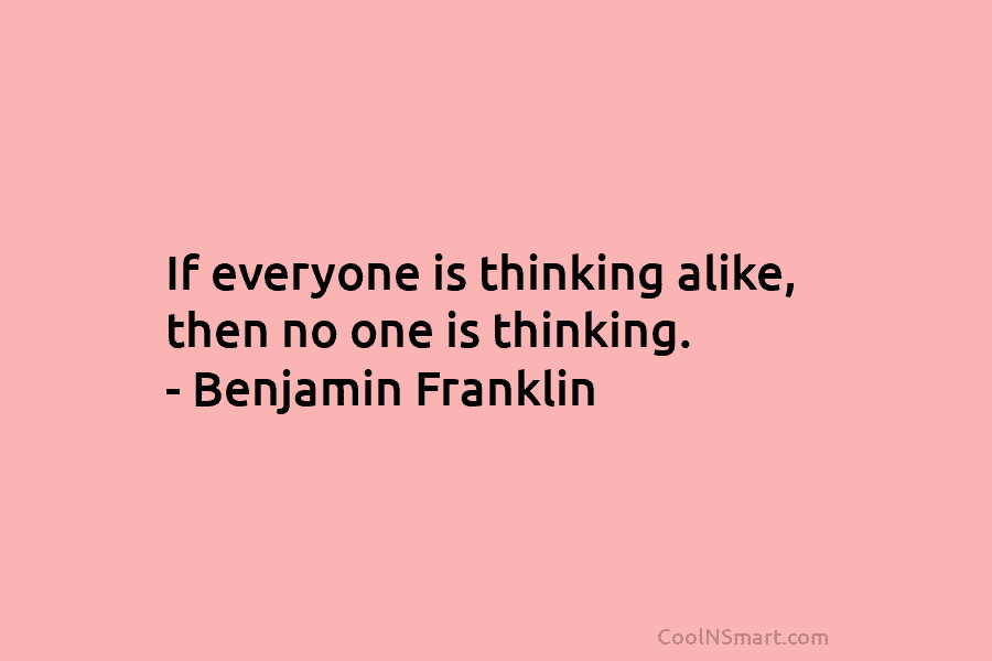 If everyone is thinking alike, then no one is thinking. – Benjamin Franklin