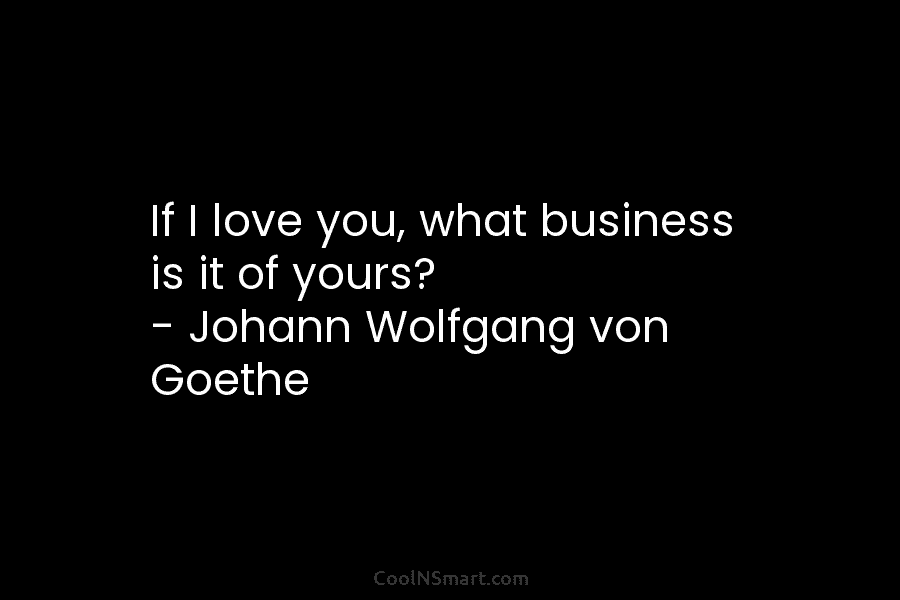 If I love you, what business is it of yours? – Johann Wolfgang von Goethe