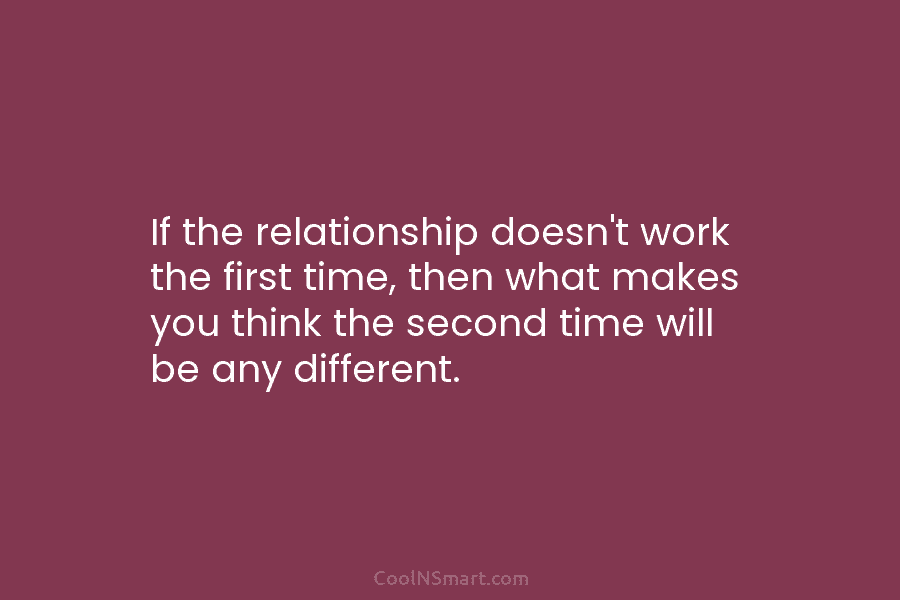 If the relationship doesn’t work the first time, then what makes you think the second time will be any different.