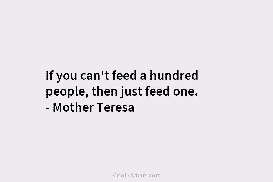 If you can’t feed a hundred people, then just feed one. – Mother Teresa